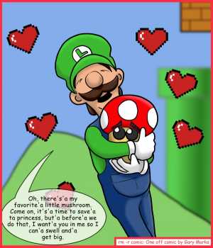 Remove R Comic (aka rm -r comic), by Gary Marks:You make me swell, whenever you're around 
Dialog: 
I might chase after the princess, but I'm'a never bigger than when I'm'a with you. 
 
I feel so big, when you're inside me. 
 
Panel 1 
Luigi: Oh, there's'a my favorite'a little mushroom. Come on, it's'a time to save'a ta princess, but'a before'a we do that, I want'a you in me so I can'a swell and'a get big.
