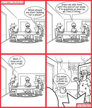 Remove R Comic (aka rm -r comic), by Gary Marks:Qualify thyself 
Dialog: 
Let's look when the looking is good. 
 
Panel 1 
Jane: When should we start looking for a place? 
Panel 2 
Jase: Since we only have until the end of our lease, I'm guessing as soon as we find a listing. 
Panel 3 
Jacob: Well, I have an ad, let's ride! 
Panel 4 
Jase: You know, I want to rethink my answer. 
