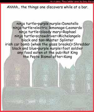 Remove R Comic (aka rm -r comic), by Gary Marks:A flight of turtle. 
Dialog: 
Panel 1 
Caption: Ahhh.. the things one discovers while at a bar. 
Caption: ninja turtle+purple nurple=Donatello 
Caption: ninja turtle+electric lemonage=Leonardo 
Caption: ninja turtle+bloody mary=Raphael 
Caption: ninja turtle+screwdriver=Michelangelo 
Caption: black and tan=Master Splinter 
Caption: irish car bomb (when the glass breaks)=Shredder 
Caption: black and blue+purple nurple=foot soldier 
Caption: any food eaten at the pub=Rat King 
Caption: the Pepto Bismol after=Kang 
