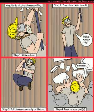 Remove R Comic (aka rm -r comic), by Gary Marks:Crowbar brigade 
Dialog: 
Panel 1 
Caption: A guide to ripping down a ceiling. Step 1. Make a hole. 
Panel 2 
Caption: Step 2. Insert rod A in hole B 
Gary: Hehe. Awww riiight. 
Panel 3 
Caption: Step 3. Pull down repeatedly on the rod 
Panel 4 
Gary: mommy... 
Caption: Step 4. Pray to your god(s) 