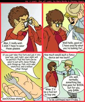 Remove R Comic (aka rm -r comic), by Gary Marks:The fork of truth, part 1 of 2 
Dialog: 
Panel 1 
Phil: Man, I really wish I didn't have to wear these glasses. 
Panel 2 
McCrackin: Well Hello, good sir. I have exactly waht you're looking for! 
Panel 3 
McCrackin: If you just take this fork and jab it into your eye, just right, your sight will be perfect. Plus the fork can be used to eat with, move things, pick things up, fish, etch user statistics, and a million other things! 
Phil: oooOOOooo shiney! 
Panel 4 
Phil: How much would such a fancy device set me back? 
McCrackin: Um, well, normally, something like this goes for $100k, but for you, only $48k. 
Phil: Wow. I'd be a fool not to buy one. 
Caption: To be continued next Friday. 