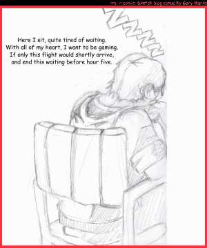 Remove R Comic (aka rm -r comic), by Gary Marks:...and we waited 
Dialog: 
Butt numb and twiddling my thumb, it sure would be nice to be back where I'm from. 
 
Panel 1 
Gary Marks: ZZZZ 
Caption: Here I sit, quite tired of waiting. With all of my heart, I want to be gaming. If only this flight would shortly arrive, and end this waiting before hour five. 