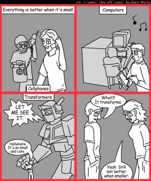 Remove R Comic (aka rm -r comic), by Gary Marks:World's smallest 
Dialog: 
But.. but.. I know how to use it. 
Panel 1 
Caption: Everything is better when it's small
Caption: Cellphones
Panel 2 
Caption: Computers 
Panel 3 
Caption: Transformers 
Megaoptoprimo: LET ME SEE IT. 
Ed Minifingers: Hehehehe It's so small and cute. 
Panel 4 
Jake 1.0: What?! It transforms. 
Izzy Iten: Yeah. Still not better when smaller. 