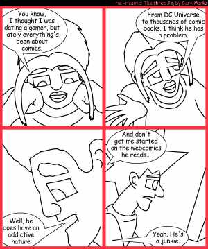 Remove R Comic (aka rm -r comic), by Gary Marks:Comic through and through 
Dialog: 
DC Universe, the gateway comic, for gamers. 
 
Panel 1 
Cassandra: You know, I thought I was dating a gamer, but lately everything's been about comics. 
 
Panel 2 
Cassandra: From DC Universe to thousands of comic books. I think he has a problem. 
 
Panel 3 
Jase: Well he does have an addictive nature 
 
Panel 4 
Cassandra: And don't get me started on the webcomics he reads... 
Jase: Yeah. He's a junkie. 
