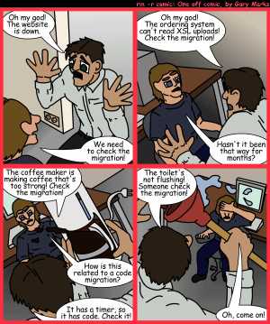 Remove R Comic (aka rm -r comic), by Gary Marks:Plundging into migrations 
Dialog: 
But the toilet was made in a factory tat uses computers. 
 
Panel 1 
Mr. Mister: Oh my god! The website is down. 
Techman: We need to check the migration! 
Panel 2 
Mr. Mister: Oh my god! The ordering system can't read XSL uploads! Check the migration! 
Techman: Hasn't it been that way for months? 
Panel 3 
Mr. Mister: The coffee maker is making coffee that's too strong! Check the migration! 
Techman: How is this related to a code migration? 
Mr. Mister: It has a timer, so it has code. Check it! 
Panel 4 
Mr. Mister: The toilet's not flushing! Someone check the migration! 
Techman: Oh, come on! 
