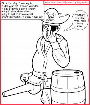 Remove R Comic (aka rm -r comic), by Gary Marks:Come hither, yon sailor 
Dialog: 
Why did all the lasses love the one legged pirate? 
Because, where ever he went, he always had wood. 
 
What has wood and loves to dance? 
Why, a peg leg, of course. 
 
Panel 1 
Caption: It be t'at day o' year again, t' don your hat, n' leave your den. A day o' mirth, a day o' cheer, a day t' sit n' down a beer, a day t' spit n' scream avast.
Start your talkin', t'is day it nay last. 
Pirate Paul: *WINK* Tee Hee! Well, hello there sailor. 