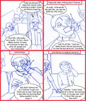 Remove R Comic (aka rm -r comic), by Gary Marks:Public phonage 
Dialog: 
Look! I just made my cell phone disappear! 
That's not sanitary. 
 
Panel 1 
The Host: Today we discuss an important matter when traveling on public transit, cell phone etiquette 
The Host: Point #1, talk loudly... very loudly. In fact shout. Make certain it's easy for everyone to hear you, after all, people are very interested. 
Panel 2 
Caption: Especially when talking about finances, 
OffenderMan: So yeah.. afterwards she was like, you owe me $150 for the tricks... and I'm all like, "Look you dumb broad, did you see me pay to ride the bus we're on? I'm broke." 
Panel 3 
Caption: ...relationships, 
OffenderMan: She didn't believe me so I told her to get out! There was no way I was going to pay when my burning down below wouldn't let me enjoy it. 
Panel 4 
Caption: ... and dietary or medical concerns. 
OffenderMan: Hahaha. I don't know which is worse, the burning then, or my gas now! Hah!  I think that one wet the cloth! 