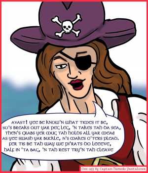 Remove R Comic (aka rm -r comic), by Gary Marks:Guest Comic 7 
Dialog: 
Panel 1 
Captain Humedo Pantalones: AVAST! YEE BE KNOW'N WHAT TIMES IT BE, SO'S BREAKS OUT YAR PEG LEG, 'N TAKES TAH DA SEA, THEN'S GRABS YER MUG, TAH HOLDS ALL YAR MEAD AS YEE SWASH YAR BUCKLE, N'S MAKES O'TERS PLEAD. FER THIS BE TAH WAY WE PI'RATS DO LEEVE, HALF IN 'TA BAG, 'N TAH REST TRY'N TAH CLEAVE 
By: Captain Humedo Pantalones