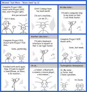 Remove R Comic (aka rm -r comic), by Gary Marks:Guest Comic 10 
Dialog: 
Panel 1 
Project Manager: Complete Project ABC. Assist with project XYZ. And, start Project QRS. 
Developer: Are you serious?! 
Project Manager: Get itdone. 
Panel 2 
Developer: Grrr! I always have too much work! I'm not a machine... ...or am I?... 
Panel 3 
Caption: An idea later... 
Developer: I'll add a computer chip to my brain so I can think faster. 
Panel 4 
Project Manager: Complete Project EFG. Assist with Project TUV. And... 
Developer: Done...yesterday. 
Panel 5 
Caption: Another idea later... 
Developer: I'll add a keyboard interface to myself so that I can type faster. 
Panel 6 
Project Manager: Complete Project NOP. Assist with... 
Developer: Done...last week. 
Panel 7 
Developer: Finished with work again. Now, I'll add to myself a SmartPhone, an Xbox, a 3D monitor... 
Panel 8 
Caption: Uh oh... 
Developer: ...a tablet, a Bluetooth, a camera, a movie player, a microwave... 
Panel 9 
Caption: Technophiles Annonymous 
Developer: Hi. My name is Jacob. And I have a problem. 
Group: Hi Jacob. 