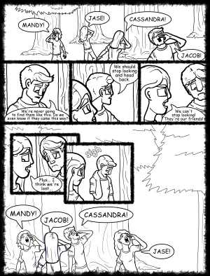 Remove R Comic (aka rm -r comic), by Gary Marks:Hot skies and cold nights, Part 19 of 31 
Dialog: 
Oh look, some rustled bushes, a broken branch, and a shoe! They definitely came there! 
 
Panel 1 
Samantha: MANDY! 
Hope: JASE! 
Jane: CASSANDRA! 
Samuel: JACOB! 
Panel 2 
Samuel: We're never going to find them like this. Do we even know if they came this way? 
Panel 3 
Samuel:  We should stop looking and head back. 
Panel 4 
Jane: We can't stop looking! They're our friends! 
Panel 5 
Jane: Plus... I think we're lost... 
Panel 6 
Samuel: sigh 
Panel 7 
Samantha: MANDY! 
Jane: JACOB! 
Samuel: CASSANDRA! 
Hope: JASE! 
