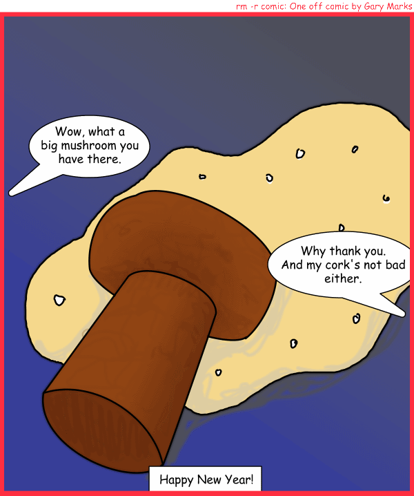Remove R Comic (aka rm -r comic), by Gary Marks: Unplugged 
Dialog: 
Sometimes a mushroom is just a mushroom, but a cork on the other hand. 
 
Panel 1 
Person A: Wow what a big mushroom you have there. 
Person B: Why thank you. And my cork's not bad either. 
Caption: Happy New Year! 
