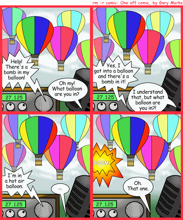 Remove R Comic (aka rm -r comic), by Gary Marks: Flighty 
Dialog: 
What's the old expression? 'Vagueness only works in modern art and art classes for the blind' 
 
Panel 1 
Balloonist: Help! There's a bomb in my balloon! 
CB Operator: Oh my! What balloon are you in? 
Panel 2 
Balloonist: Yes, I got into a balloon and there's a bomb in it! 
CB Operator: I understand that, but what balloon are you in?! 
Panel 3 
Balloonist: I'm in a hot air balloon. 
CB Operator: ... 
Panel 4 
Sound effect: BOOM! 
CB Operator: Oh. That one. 
