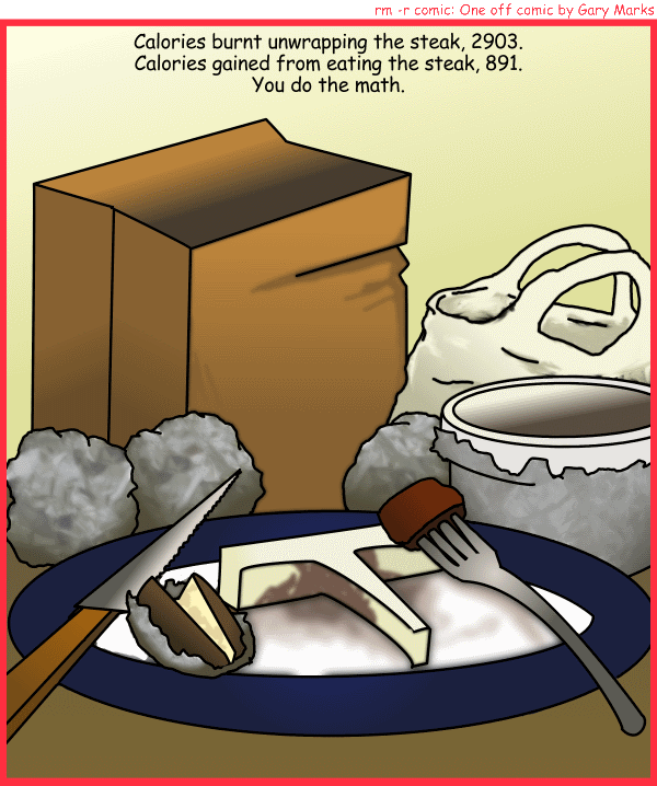 Remove R Comic (aka rm -r comic), by Gary Marks: Wasted meat 
Dialog: 
Panel 1 
Caption: Calories burnt unwrapping the steak, 2903. 
Calories gained from eating the steak, 891. 
You do the math. 