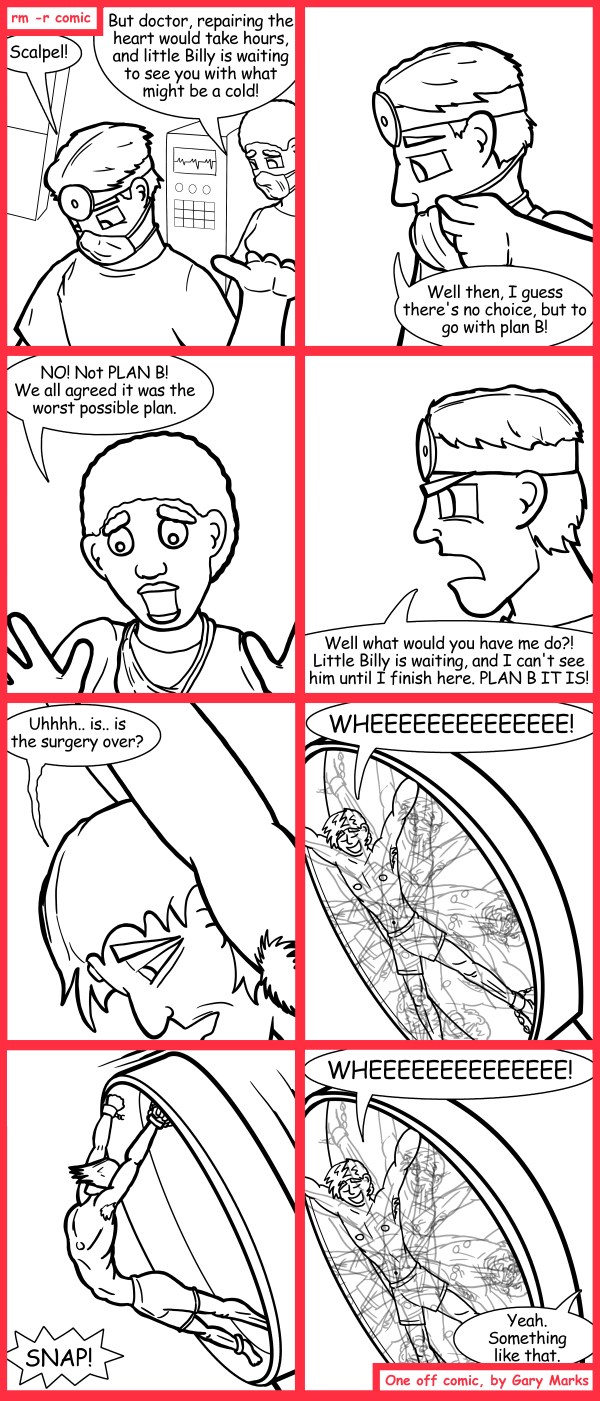 Remove R Comic (aka rm -r comic), by Gary Marks: B is for bad 
Dialog: 
This heart replacement is great, until I have to eat. 
 
Panel 1 
Doc: Scalpel! 
Nurse: But doctor, repairing the heart would take hours, and little Billy is waiting to see you with what might be a cold! 
Panel 2 
Doc: Well then, I guess there's no choice, but to go with plan B! 
Panel 3 
Nurse: NO! Not PLAN B! We all agreed it was the worst possible plan. 
Panel 4 
Doc: Well what would you have me do?! Little Billy is waiting and I can't see him until I finish here. PLAN B IT IS! 
Panel 5 
Sam: Uhhhh.. is.. is the surgery over? 
Panel 6 
Sam: WHEEEEEEEEEEEEEE! 
Panel 7 
Sound effect: SNAP! 
Panel 8 
Sam: WHEEEEEEEEEEEEEE! 
Doc: Yeah. Something like that. 
