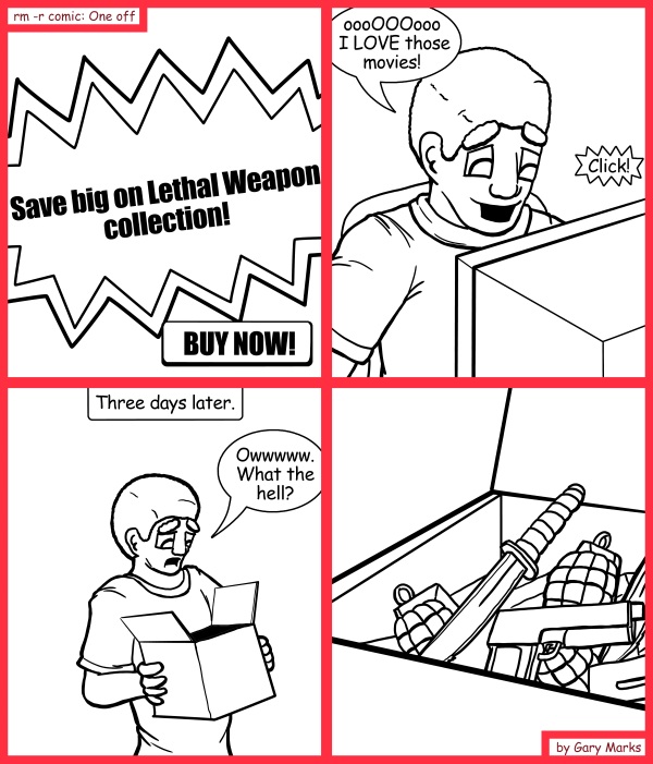 Remove R Comic (aka rm -r comic), by Gary Marks: Bait and switchblade 
Dialog: 
No, no, officer, I swear I THOUGHT I was ordering movies! 
 
Panel 1 
SCreen: Save big on Lethal Weapon collection! BUY NOW! 
Panel 2 
John Spartan: oooOOOooo I LOVE those movies! 
Sound effect: Click! 
Panel 3 
Caption: Three days later. 
John Spartan: Owwwww. What the hell? 

