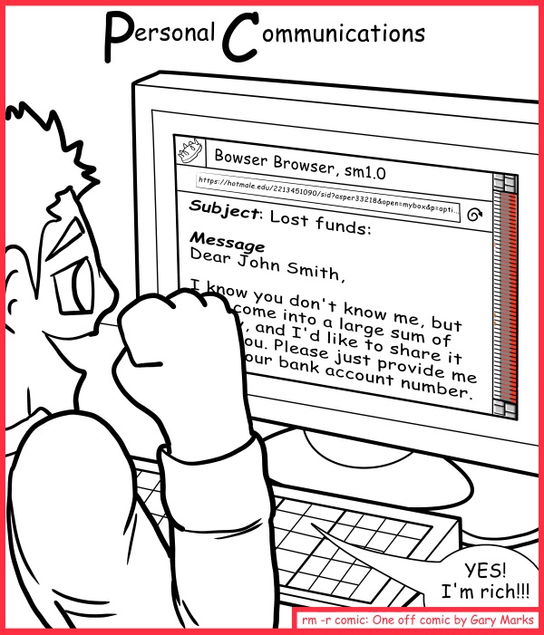 Remove R Comic (aka rm -r comic), by Gary Marks: Beware of the PC 
Dialog: 
AND a personal deal for a cheap pharmacy?! WOOT! 
Panel 1 
Title: Personal Communications 
Email: Subject: Lost funds: Message Dear John Smith, I know you don't know me, but I've come into a large sum of money and I'd like to share it with you. Please just provice me you bank account number. 
John: YES! I'm rich!!! 