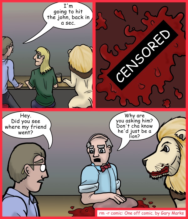 Remove R Comic (aka rm -r comic), by Gary Marks: Grrrrr-own 
Dialog: 
That's what you get for leaving your friend with a lion, and that's no lie. 
 
Panel 1 
John: I'm going to hit the john, back in a sec. 
Panel 2 
Censor: CENSORED 
Panel 3 
John: Hey. Did you see where my friend went? 
Bar keep: Why are you asking him? Don't cha know he'd just be a lion? 
