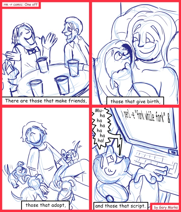 Remove R Comic (aka rm -r comic), by Gary Marks: We all need our minions 
Dialog: 
My script can give birth faster than you can. 
 
Panel 1 
Caption: There are those that make friends, 
Panel 2 
Caption: those that give birth, 
Panel 3 
Caption: those that adopt, 
Panel 4 
Admin: Mu-ha ha ha ha ha ha! 
Caption: and those that script. 