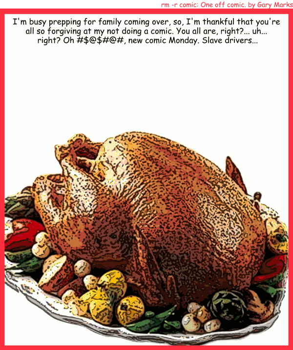 Remove R Comic (aka rm -r comic), by Gary Marks: Happy Thanksgiving 
Dialog: 
Panel 1 
Caption: I'm busy prepping for family coming over, so, I'm thankful that you're all so forgiving at my not doing a comic. You are, right?... uh... right? Oh #$@$#@#, new comic Monday. Slave drivers...
