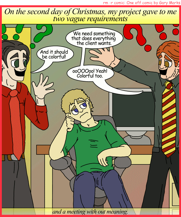 Remove R Comic (aka rm -r comic), by Gary Marks: My project gave to me, part 2 of 12 
Dialog: 
Panel 1 
Caption: On the second day of Christmas, my project gave to me two vague requirements 
Bobby: We need something that does everything the client wants. 
Smithy: And it should be colorful! 
Bobby: ooOOOoo! Yeah! Colorful too. 
Caption: and a meeting with out meaning. 
