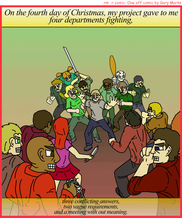 Remove R Comic (aka rm -r comic), by Gary Marks: My project gave to me, part 4 of 12 
Dialog: 
Panel 1 
Caption: On the fourth day of Christmas, my project gave to me four departments fighting, three conflicting answers, two vague requirements, and a meeting with out meaning. 
