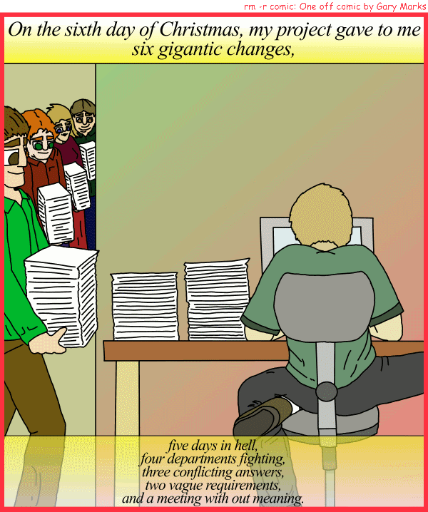 Remove R Comic (aka rm -r comic), by Gary Marks: My project gave to me, part 6 of 12 
Dialog: 
Panel 1 
Caption: On the sixth day of Christmas, my project gave to me six gigantic changes, five days in hell, four departments fighting, three conflicting answers, two vague requirements, and a meeting with out meaning.