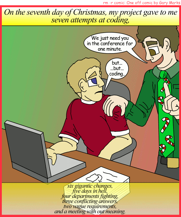 Remove R Comic (aka rm -r comic), by Gary Marks: My project gave to me, part 7 of 12 
Dialog: 
Panel 1 
Caption: On the seventh day of Christmas, my project gave to me seven attempts at coding, six gigantic changes, five days in hell, four departments fighting, three conflicting answers, two vague requirements, and a meeting with out meaning. 
Joey: We just need you in the conference for one minute. 
Gary Marks: but... ...but... coding... 