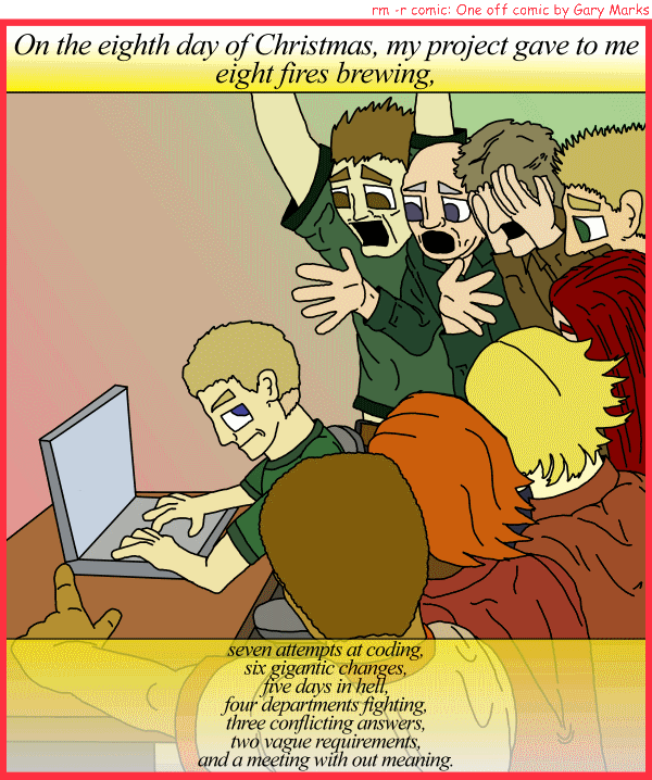 Remove R Comic (aka rm -r comic), by Gary Marks: My project gave to me, part 8 of 12 
Dialog: 
Panel 1 
Caption: On the eighth day of Christmas, my project gave to me eight fires brewing, seven attempts at coding, six gigantic changes, five days in hell, four departments fighting, three conflicting answers, two vague requirements, and a meeting with out meaning. 
