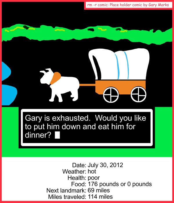 Remove R Comic (aka rm -r comic), by Gary Marks: Feets don't fail me now 
Dialog: 
Well, at least I don't have dysentery.  
 
Panel 1 
Dialog box: Gary is exhausted. Would you like to put him down and eat him for dinner? 
Date: July 30, 2012 
Weather: hot 
Health: poor 
Food: 176 pounds or 0 pounds 
Next landmark: 69 miles 
Miles traveled: 114 miles 
