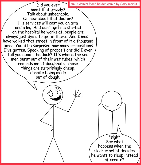 Remove R Comic (aka rm -r comic), by Gary Marks: Sleeeeeep 
Dialog: 
Stick it to them. 
 
Panel 1 
Stick figure A: Did you ever meet that grizzly? Talk about unbearable. Or how about that doctor? His services will cost you an arm and a leg. And don't get me started on the hospital he works at, people are always just dying to get in there.  And I must have walked that street in front of it a thousand times. You'd be surprised how many propositions I've gotten. Speaking of propositions did I ever tell you about the dock? It's where the sea men burst out of their wet tubes, which reminds me of doughnuts. Those things are surprisingly cheap, despite being made out of dough. 
Stick figure B: *sigh* See what happens when the slacker artist decides he wants to sleep instead of create? 
