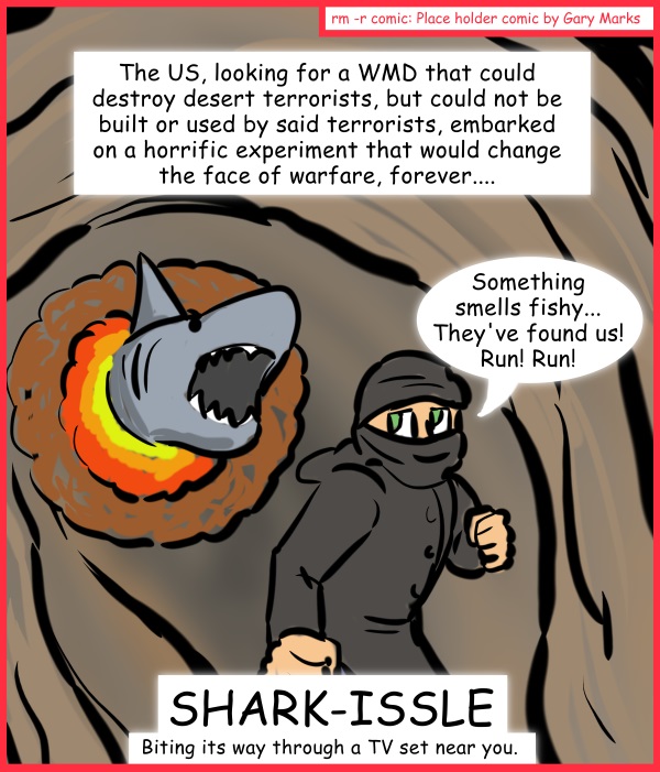 Remove R Comic (aka rm -r comic), by Gary Marks: Aren't you glad they made Sharknado part 1 of 5 
Dialog: 
The coldblooded heat seeker. 
 
Panel 1 
Caption: The US, looking for a WMD that could destroy desert terrorists, but could not be built or used by said terrorists, embarked on a horrific experiment that would change the face of warfare, forever.... 
Mad terrorist: Something smells fishy... They've found us! Run! Run! 
Title: SHARK-ISSLE 
Subtitle: Biting its way through a TV set near you. 
