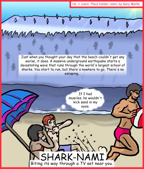 Remove R Comic (aka rm -r comic), by Gary Marks: Aren't you glad they made Sharknado part 4 of 5 
Dialog: 
Sadly, muscles don't stop sand, if the sand has enough velocity. 
Caption: Just when you thought your day that the beach couldn't get any worse, it does. A massive underground earthquake starts a devastating wave that runs through the worlds largest school of sharks. You start to run, but there's nowhere to go. There's no escaping... 
Scrawny kid: If I had muscles, he wouldn't kick sand in my eyes. 
Title: SHARK-NAMI 
Subtitle: Biting its way through a TV set near you. 
