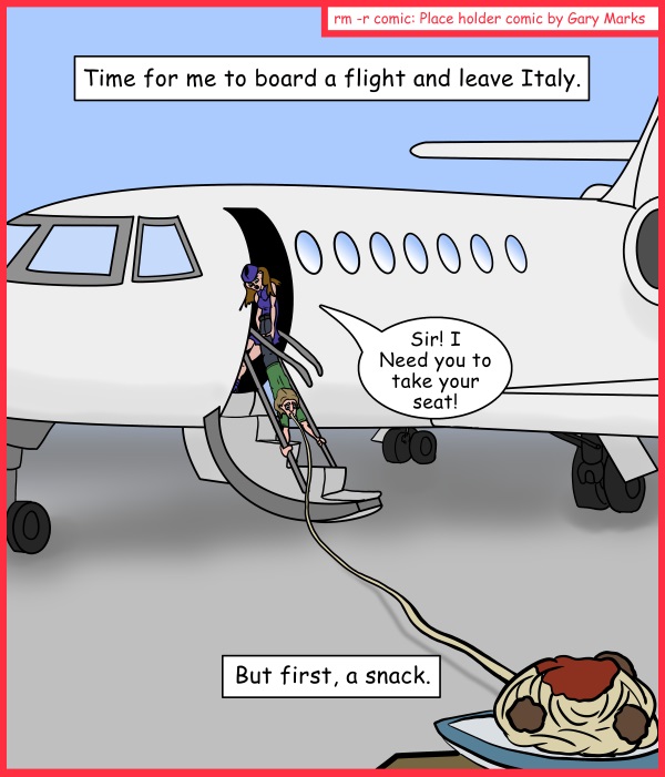 Remove R Comic (aka rm -r comic), by Gary Marks: Give me pasta, or give me death! 
Dialog: 
Sir! Stop eating! This plane can only carry so much weight! 
 
Panel 1 
Caption: Time for me to board a flight and leave Italy. 
Stewardess: Sir! I need you to take your seat! 
Caption: But first, a snack. 