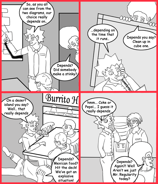 Remove R Comic (aka rm -r comic), by Gary Marks: Depends 
Dialog: 
Panel 1 
Jacob: So, as you all can see from the two diagrams, our choice really depends on.. 
Jase: Depends? Did somebody make a stinky? 
Panel 2 
Jacob: ...depends on the time that is runs. 
Jase: Depends you say? Clean up in cube one. 
Panel 3 
Jacob: On a desert island you say? Well.. that really depends 
Jase: Depends? Mexican food? Hit the deck! We've got an explosive situation! 
Panel 4 
Jacob: hmm... Coke or Pepsi... I guess it really depends.. 
Jase: Depends? Again?! Well Aren't we just Mr. Regularity today? 
