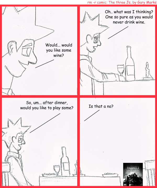 Remove R Comic (aka rm -r comic), by Gary Marks: Frigid 
Dialog: 
Panel 1 
Jacob: Would.. would you like some wine? 
Panel 2 
Jacob: Oh... what was I thinking? One so pure as you would never drink wine. 
Panel 3 
Jacob: Wo, um... after dinner, would you like to play some? 
Panel 4 
Jacob: Is that a no? 
