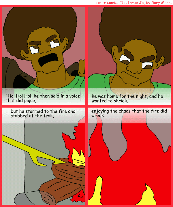 Remove R Comic (aka rm -r comic), by Gary Marks: R Christmas, part 4 of 12 
Dialog: 
Panel 1 
Caption: "Ho! Ho! Ho!, he then said in a voice that did pique, 
Panel 2 
Caption: he was home for the night, and he wanted to shriek, 
Panel 3 
Caption: but he stormed to the fire and stabbed at the teak, 
Panel 4 
Caption: enjoying the chaos that the fire did wreak. 
