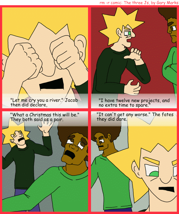 Remove R Comic (aka rm -r comic), by Gary Marks: R Christmas, part 7 of 12 
Dialog: 
Panel 1 
Caption: "Let me cry you a river." Jacob then did declare, 
Panel 2 
Caption: "I have twelve new projects, and no extra time to spare." 
Panel 3 
Caption: "What a Christmas this will be." They both sauid as a pair. 
Panel 4 
Caption: "It can't get any worse." The fates they did dare. 

