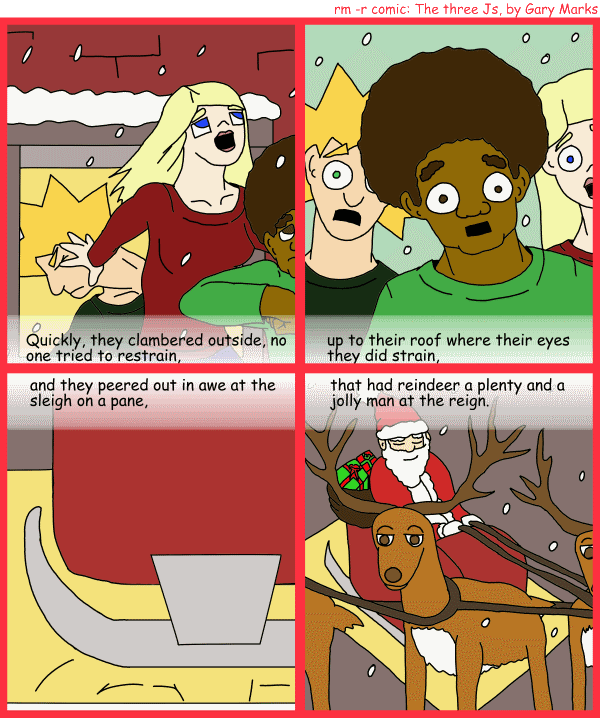 Remove R Comic (aka rm -r comic), by Gary Marks: R Christmas, part 11 of 12 
Dialog: 
Panel 1 
Caption: Quickly, they clambered outside, no one tried to restrain, 
Panel 2 
Caption: up to their roof where their eyes they did strain, 
Panel 3 
Caption: and they peered out in awe at the sleigh on a pane, 
Panel 4 
Caption: that had reindeer a plenty and a jolly man at the reign. 
