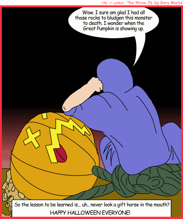 Remove R Comic (aka rm -r comic), by Gary Marks: Jacob's Halloween adventure, Part 4 of 4 
Dialog: 
Pumpkin head, that's what I call him, because he's hard, and grows, and is a little green on top. 
Panel 1 
Jacob: Wow. I sure am glad I had all those rocks to bludgen this monster to death. I wonder when the Great Pumpkin is showing up. 
Caption: So the lessone to be learned is... uh.. never look a gift horse in the mouth? HAPPY HALLOWEEN EVERYONE! 