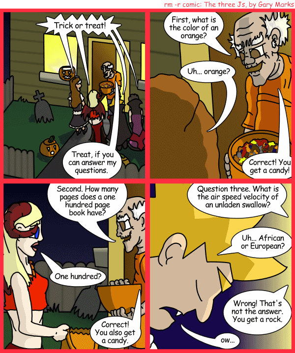 Remove R Comic (aka rm -r comic), by Gary Marks: Balefully Odd Outing: Part 12 of 20 
Dialog: 
Why am I always getting rocks from the guy on the corner? 
 
Panel 1 
Hope, Jane, Jacob, and Cassandra: Trick or treat! 
Strange old man: Treat, if you can answer my questions. 
Panel 2 
Strange old man: First, what is the color of an orange? 
Hope: Uh... orange? 
Strange old man: Correct! You get a candy! 
Panel 3 
Strange old man: Second. How many pages does a one hundred page book have? 
Jane: One hundred? 
Strange old man: Correct! You also get a candy.
Panel 4 
Strange old man: Question three. What is the air speed velocity of an unladen swallow? 
Jacob: Uh... African or European? 
Strange old man: Wrong! That's not the answer. You get a rock. 
Jacob: ow... 
