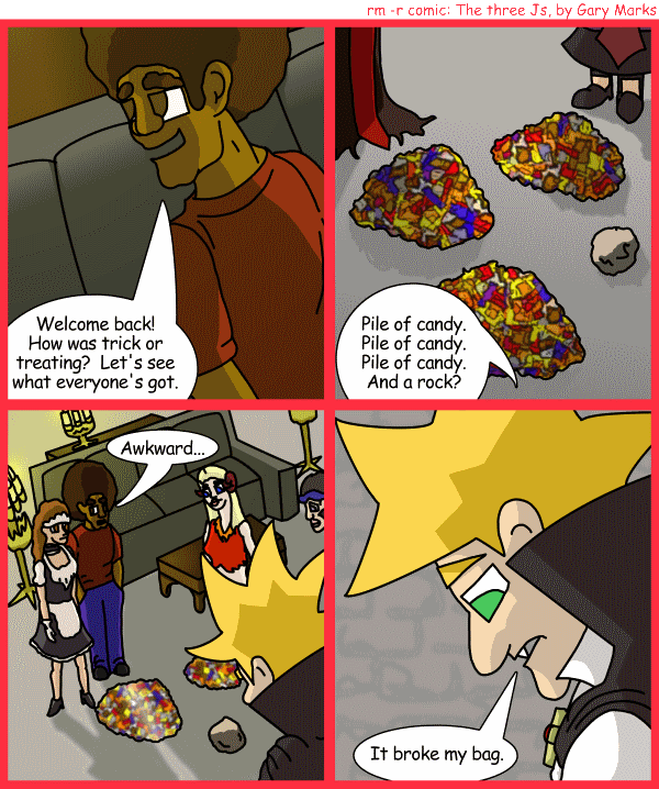 Remove R Comic (aka rm -r comic), by Gary Marks: Balefully Odd Outing: Part 13 of 20 
Dialog: 
Heh, two sixty-nine. 
 
Panel 1 
Jase: Welcome back! How was trick or treating? Let's see what everyone's got. 
Panel 2 
Jase: Pile of candy. Pile of candy. Pile of candy. And a rock? 
Panel 3 
Jase: Awkward... 
Panel 4 
Jacob: It broke my bag. 
