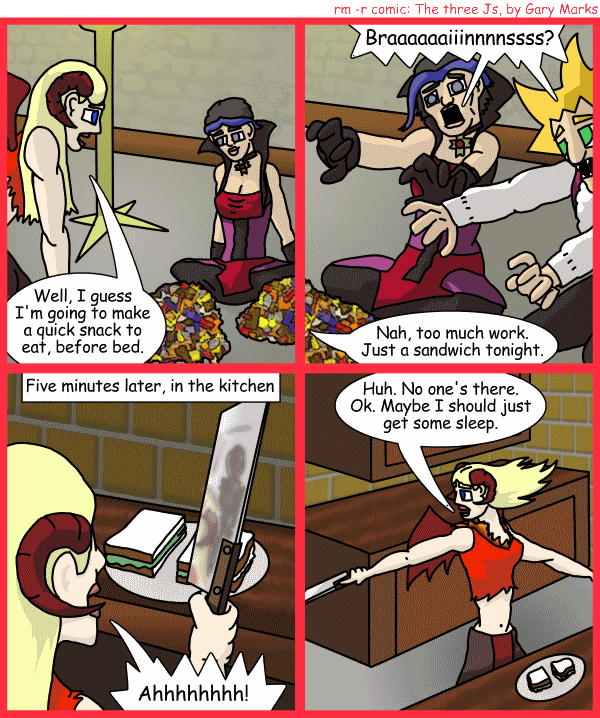 Remove R Comic (aka rm -r comic), by Gary Marks: Balefully Odd Outing: Part 16 of 20 
Dialog: 
And anyways, we're out of brains. 
 
Panel 1 
Jane: Well, I guess I'm going to make a quick snack to eat, before bed. 
Panel 2 
Cassandra and Jacob: Braaaaaaiiinnnnssss? 
Jane: Nah, too much work. Just a sandwich tonight. 
Panel 3 
Caption: Five minutes later, in the kitchen 
Jane: Ahhhhhhhh! 
Panel 4 
Jane: Huh. No one's there. Ok. Maybe I should just get some sleep. 