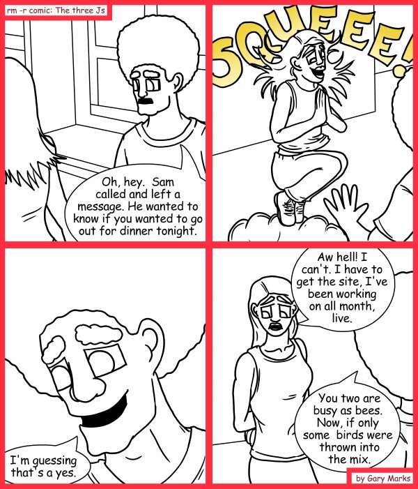 Remove R Comic (aka rm -r comic), by Gary Marks: And squee goes the bee 
Dialog: 
If mixed well, this is the kind of drink that would just fly off the shelves. 
 
Panel 1 
Jase: Oh, hey.  Sam called and left a message. He wanted to know if you wanted to go out for dinner tonight. 
Panel 2 
Jane: SQUEEEEEEEE!!!! 
Panel 3 
Jase: I'm guessing that's a yes. 
Panel 4 
Jane: Aw hell! I can't. I have to get the site, I've been working on all month, live. 
Jase: You two are busy as bees.  Now, if only some birds were thrown into the mix. 