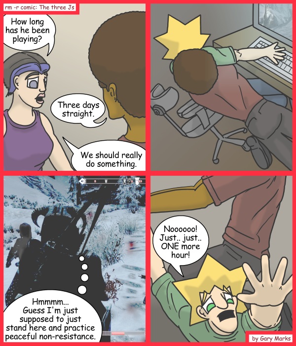 Remove R Comic (aka rm -r comic), by Gary Marks: Skyrim intervention 
Dialog: 
But I'm so close to buying a house... 
 
Panel 1 
Cassandra: How long has he been playing? 
Jase: Three days straight. 
Cassandra: We should really do something. 
Panel 3 
Sleeth: Hmmmm... Guess I'm just supposed to just stand here and practice peaceful non-resistance. 
Panel 4 
Jacob: Noooooo! Just.. just.. ONE more hour! 