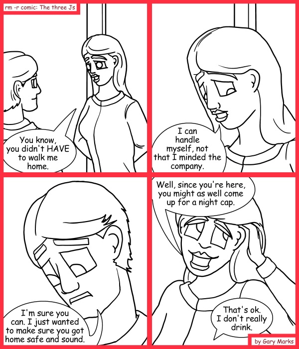Remove R Comic (aka rm -r comic), by Gary Marks: Night caps 
Dialog: 
But.. but.. by night cap, I meant... *sigh* never mind. 
 
Panel 1 
Jane: You know, you didn't HAVE to walk me home. 
Panel 2 
Jane: I can handle myself, not that I minded the company. 
Panel 3 
Samuel: I'm sure you can. I just wanted to make sure you got home safe and sound. 
Panel 4 
Jane: Well, since you're here, you might as well come up for a night cap. 
Samuel: That's ok. I don't really drink. 