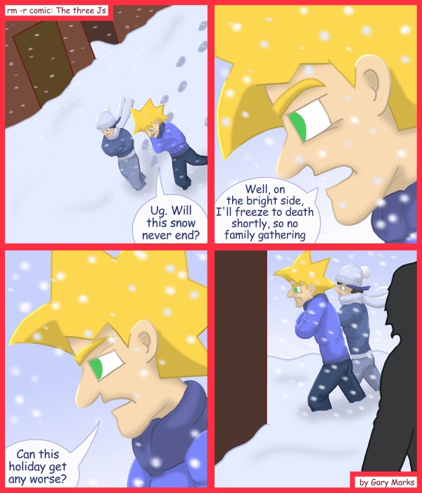 Remove R Comic (aka rm -r comic), by Gary Marks: 2011 Holiday tale, part 6 of 12 
Dialog: 
So much snow, but no snowballing. 
 
Panel 1 
Jacob: Ug. Will this snow never end? 
Panel 2 
Jacob: Well, on the bright side, I'll freeze to death soon, so no family gathering. 
Panel 3 
Jacob: Can this holiday get any worse? 