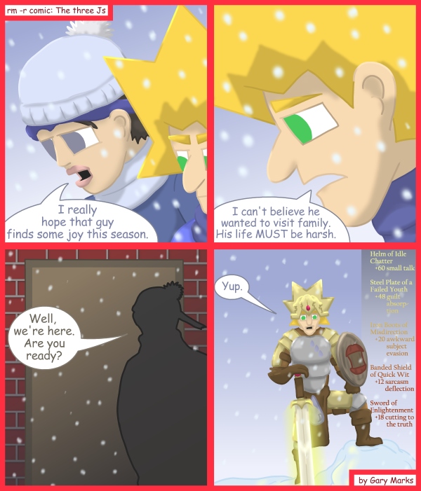 Remove R Comic (aka rm -r comic), by Gary Marks: 2011 Holiday tale, part 9 of 12 
Dialog: 
All those buffs, and still you wound up crying in the corner.  Perhaps you need to level up before your next social encounter. 
 
Panel 1 
Cassandra: I really hope that guy finds some joy this season. 
Panel 2 
Jacob: I can't believe he wanted to visit family. His life MUST be harsh. 
Panel 3 
Cassandra: Well, we're here. Are you ready? 
Panel 4 
Jacob: Yup. 
Caption: Helm of Idle Chatter 
   +60 small talk 
Steel Plate of a Failed Youth  
   +48 guilt  absorption 
Iron Boots of Misdirection 
   +20 awkward subject evasion 
Banded Shield of Quick Wit 
   +12 sarcasm deflection 
Sword of Enlightenment 
   +18 cutting to the truth 
