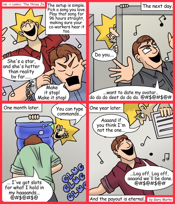 Remove R Comic (aka rm -r comic), by Gary Marks: Just repeat that funky beat 
Dialog: 
This one's dedicated to all those songs that have been stuck in my head at one point or another. You know who you are! 
 
Panel 1 
Caption: The setup is simple. Pick a song you love. Play that song for 96 hours straight, making sure your co-workers hear it too. 
Jacob: She's a star, and she's hotter than reality by far..... 
Johnson: Make it stop! Make it stop! 
Panel 2 
Caption: The next day. 
Jacob: Do you.... 
Johnson: ...want to date my avatar.. do do do deet do do d o. @#$@#$@# 
Panel 3 
Caption: One month later. 
Jacob: You can type commands... 
Johnson: ... I've got slots for what I hold in my haaaands... @#$@#$@ 
Sound effect: GLUG GLUG GLUG 
Panel 4 
Caption: One year later. 
Jacob: Aaaand if you think I'm not the one... 
Johnson: ...Log off. Log off, aaaand we'll be done @#$@#$@# 