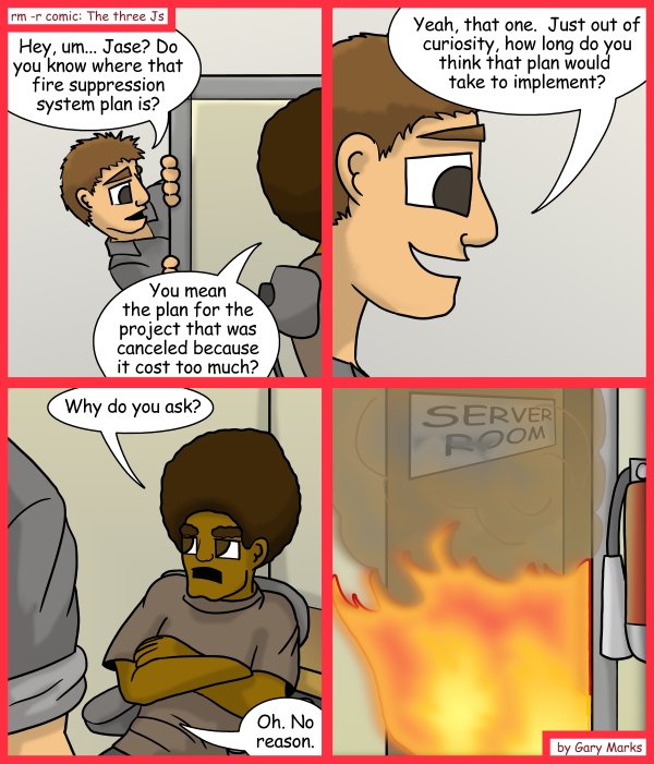 Remove R Comic (aka rm -r comic), by Gary Marks: Consecrated in fire 
Dialog: 
Wait, you mean you didn't just do the project in your free time? 
 
Panel 1 
Taylor: Hey, um... Jase? Do you know where that fire suppression system plan is? 
Jase: You mean the plan for the project that was canceled because it cost too much? 
Panel 2 
Taylor: Yeah, that one. Just out of curiosity, how long do you think that plan would take to implement? 
Panel 3 
Jase: Why do you ask? 
Taylor: Oh. No Reason. 
Panel 4 
Sign: SERVER ROOM 
