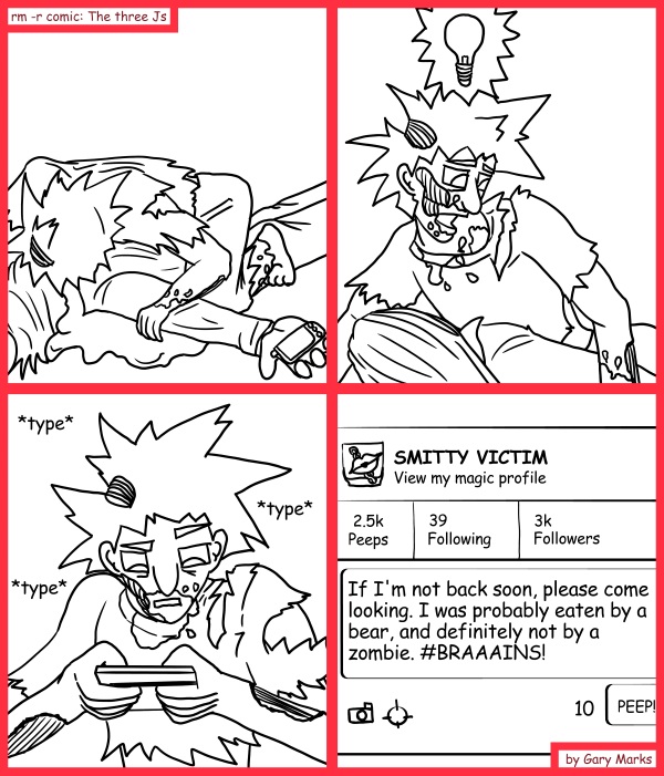 Remove R Comic (aka rm -r comic), by Gary Marks: Brainy stuff 
Dialog: 
Braaaains! BRAINS! Braaains! BRRRAAAAAAIIINS! 
 
Panel 3 
Sound effect: *type* *type* *type* 
Panel 4 
Peep: If I'm not back soon, please come looking. I was probably eaten by a bear, and definitely not by a zombie. #BRAAAINS!